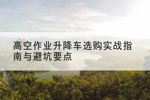 漠河升降车怎么选-高空作业升降车选购实战指南与避坑要点