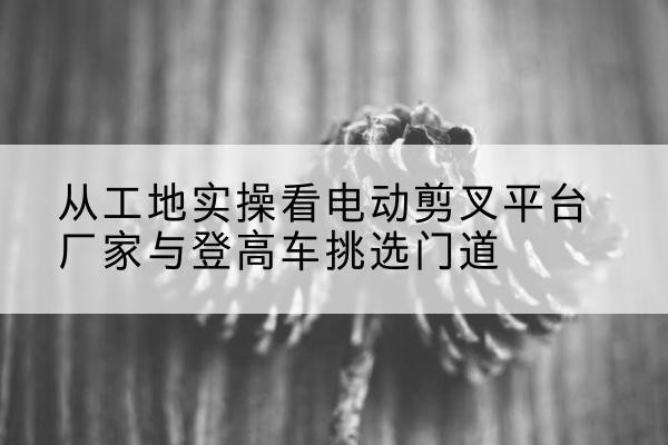 漠河电动剪叉升降平台厂家-从工地实操看电动剪叉平台厂家与登高车挑选门道