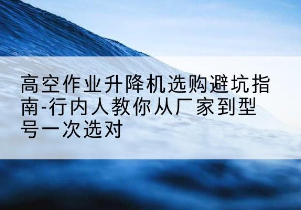 漠河升降平台厂家-高空作业升降机选购避坑指南-行内人教你从厂家到型号一次选对