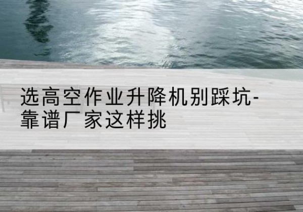 漠河剪叉式升降机厂家-选高空作业升降机别踩坑-靠谱厂家这样挑