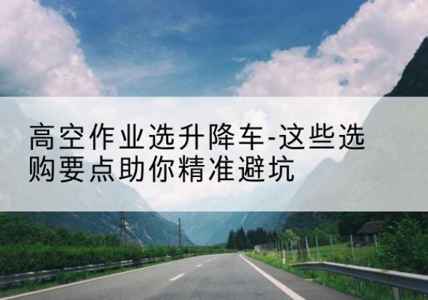 漠河升降车厂家-高空作业选升降车-这些选购要点助你*避坑