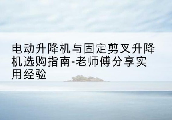 漠河电动升降机怎么选-电动升降机与固定剪叉升降机选购指南-老师傅分享实用经验
