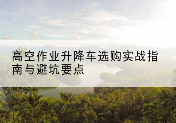 漠河升降车怎么选-高空作业升降车选购实战指南与避坑要点