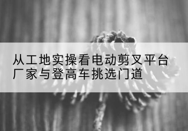 漠河电动剪叉升降平台厂家-从工地实操看电动剪叉平台厂家与登高车挑选门道