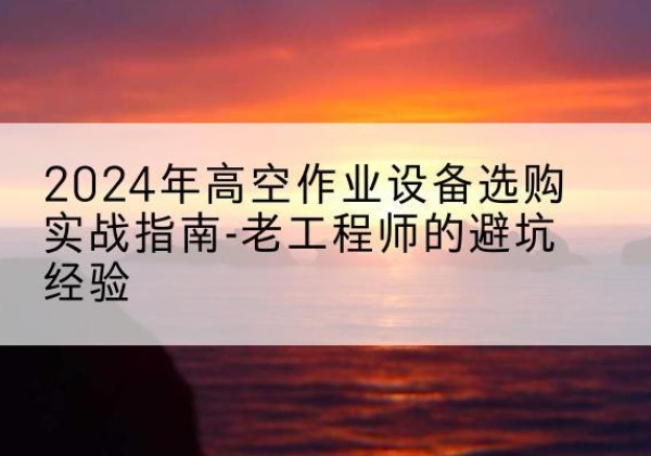 漠河高空作业升降机厂家推荐-2024年高空作业设备选购实战指南-老工程师的避坑经验